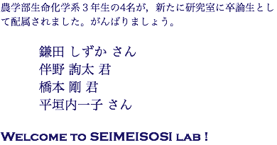 農学部生命化学系３年生の4名が，新たに研究室に卒論生として配属されました。がんばりましょう。 鎌田 しずか さん 伴野 詢太 君 橋本 剛 君 平垣内一子 さん Welcome to SEIMEISOSI lab !