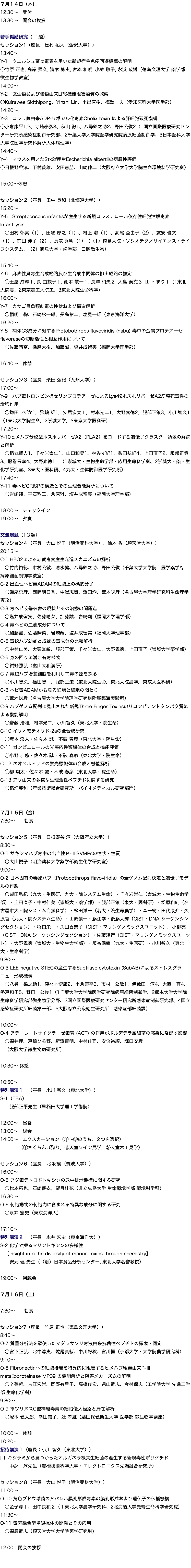７月１４日（木） 12:30〜　受付 13:30〜　開会の挨拶 若手奨励研究（11題） セッション1（座長：松村 拓大（金沢大学）） 13:40〜 Y-1　ウエルシュ菌α毒素を用いた新規宿主免疫回避機構の解明 ○竹原 正也, 高岸 照久, 清家 総史, 宮本 和明, 小林 敬子, 永浜 政博（徳島文理大学 薬学部 微生物学教室） 14:00〜 Y-2　微生物および植物由来LPS機能阻害物質の探索 ○Kulrawee Sidthipong、Yinzhi Lin、小出直樹、梅澤一夫（愛知医科大学医学部） 14:20〜 Y-3　コレラ菌由来ADP-リボシル化毒素Cholix toxin による肝細胞致死機構 ○小倉康平1,2、寺崎泰弘3、秋山 徹1、八尋錦之助2、野田公俊2（1国立国際医療研究センター研究所感染症制御研究部、2千葉大学大学院医学研究院病原細菌制御学、3日本医科大学大学院医学研究科解析人体病理学） 14:40〜 Y-4　マウスを用いたStx2f産生Escherichia albertiiの病原性評価 ○日根野谷淳、下村義雄、安田憲朋、山﨑伸二（大阪府立大学大学院生命環境科学研究科） 15:00〜休憩 セッション２（座長：田中 良和（北海道大学）） 15:20〜 Y-5　Streptococcus infantisが産生する新規コレステロール依存性細胞溶解毒素Infantilysin ○田村 郁実（1）、田端 厚之（1）、村上 漱（1）、髙尾 亞由子（2）、友安 俊文（1）、前田 伸子（2）、長宗 秀明（1）（（1）徳島大院・ソシオテクノサイエンス・ライフシステム、（2）鶴見大学・歯学部・口腔微生物） 15:40〜 Y-6　麻痺性貝毒生合成経路及び生合成中間体の排出経路の推定 ◯土屋 成輝１, 長 由扶子１, 此木 敬一１, 長澤 和夫２, 大島 泰克３, 山下 まり１（1東北大院農、2東京農工大院工、3東北大院生命科学） 16:00〜 Y-7　カサゴ目魚類刺毒の性状および構造解析 ○桐明　絢、石崎松一郎、長島祐二、塩見一雄（東京海洋大学） 16:20〜 Y-8　補体C3成分に対するProtobothrops flavoviridis (habu) 毒中の金属プロテアーゼflavoraseの切断活性と相互作用について ○佐藤晴奈、播磨大樹、加藤誠、塩井成留実（福岡大学理学部） 16:40〜　休憩 セッション３（座長：柴田 弘紀（九州大学）） 17:00〜 Y-9　ハブ毒トロンビン様セリンプロテアーゼによるLys49ホスホリパーゼA2筋壊死毒性の増強作用 ○鎌田しずか1，飛嶋 雄1，安居宏実１，村本光二1，大野素徳2，服部正策3，小川智久1（1東北大学院生命，2崇城大学，3東京大学医科研） 17:20〜 Y-10ヒメハブ分泌型ホスホリパーゼA2（PLA2）をコードする遺伝子クラスター領域の解読と解析 ○稲丸賢人1、千々岩崇仁1、山口和晃1、林みず紀1、柴田弘紀4、上田直子2、服部正策3、服巻保幸4、大野素徳1　（1崇城大・生物生命学部・応用生命科学科、2崇城大・薬・生化学研究室、3東大・医科研、4九大・生体防御医学研究所） 17:40〜 Y-11 毒ヘビCRISPの構造とその生理機能解析について ○岩崎翔、平石敬三、倉原琳、塩井成留実（福岡大学理学部） 18:00〜　チェックイン 19:00〜　夕食 交流演題（1３題） セッション４（座長：大山 悦子（明治薬科大学），鈴木 香（順天堂大学）） 20:15〜 C-1 H2O2による志賀毒素産生亢進メカニズムの解析 ○竹内裕紀、市村公敏、清水健、八尋錦之助、野田公俊（千葉大学大学院　医学薬学府　病原細菌制御学教室） C-2 出血性ヘビ毒ADAMの細胞上の標的分子 ○瀬尾忠彦、西岡明日香、中澤志織、澤田均、荒木聡彦（名古屋大学理学研究科生命理学専攻） C-3 毒ヘビ咬傷被害の現状とその治療の問題点 ○塩井成留実、佐藤晴菜、加藤誠、岩崎翔（福岡大学理学部） C-4 毒ヘビの血液成分について ○加藤誠、佐藤晴菜、岩崎翔、塩井成留実（福岡大学理学部） C-5 毒蛇ハブ幼蛇と成蛇の毒成分の比較解析 ○中村仁美、大栗誉敏、服部正策、千々岩崇仁、大野素徳、上田直子（崇城大学薬学部） C-6 身の回りに潜む有毒植物 ○紺野勝弘（富山大和漢研） C-7 毒蛇ハブ培養細胞を利用して毒の謎を探る ○小川智久，福田智一，服部正策（東北大院生命，東北大院農学，東京大医科研） C-8 ヘビ毒ADAMから見る細胞と細胞の関わり ○荒木聡彦（名古屋大学大学院理学研究科附属臨海実験所） C-9 ハブゲノム配列に見出された新規Three Finger Toxinsのリコンビナントタンパク質による機能解明 ○齋藤 浩唯，村本光二，小川智久（東北大学・院生命） C-10 イリオモテオリド-2aの全合成研究 ◯坂本 渓太・佐々木 誠・不破 春彦（東北大学・院生命） C-11 ガンビエロールの光感応性類縁体の合成と機能評価 ◯小野寺 悠・佐々木 誠・不破 春彦（東北大学・院生命） C-12 ネオペルトリドの蛍光標識体の合成と機能解析 ◯柳 翔太・佐々木 誠・不破 春彦（東北大学・院生命） C-13 アリ由来の多様な生理活性ペプチドに関する研究 ○稲垣英利（産業技術総合研究所　バイオメディカル研究部門） ７月１５日（金） 7:30〜 朝食 セッション５（座長：日根野谷 淳（大阪府立大学）） 8:30〜 O-1 サキシマハブ毒中の出血性Ｐ-III SVMPsの性状・性質 〇大山悦子（明治薬科大学薬学部衛生化学研究室） 9:00〜 O-2 日本固有の毒蛇ハブ（Protobothrops flavoviridis）の全ゲノム配列決定と遺伝子モデルの作製 〇柴田弘紀（九大・生医研、九大・院システム生命）・千々岩崇仁（崇城大・生物生命学部）・上田直子・中村仁美（崇城大・薬学部）・服部正策（東大・医科研）・松原和純（名古屋市大・院システム自然科学）・松田洋一（名大・院生命農学）・森一樹・田代康介・久原哲（九大・院システム生命）・山崎慎一・藤江学・後藤大輝（OIST・DNA シーケンシングセクション）・将口栄一・久田香奈子（OIST・マリンゲノミックスユニット）．小柳亮（OIST・DNA シーケンシングセクション）・佐藤矩行（OIST・マリンゲノミックスユニット）・大野素徳（崇城大・生物生命学部）・服巻保幸（九大・生医研）・小川智久（東北大・生命科学） 9:30〜 O-3 LEE-negative STECの産生するSubtilase cytotoxin (SubAB)によるストレスグラニュー形成機構 ○八尋　錦之助1、津々木博康2、小倉康平3、市村　公敏1、伊豫田　淳4、大西　真4、勢戸和子5、野田　公俊1（1千葉大学大学院医学研究院病原細菌制御学、2熊本大学大学院生命科学研究部微生物学分野、3国立国際医療研究センター研究所感染症制御研究部、4国立感染症研究所細菌第一部、5大阪府立公衆衛生研究所　感染症部細菌課） 10:00〜 O-4 アデニレートサイクラーゼ毒素 (ACT) の作用がボルデテラ属細菌の感染に及ぼす影響 ○福井理、戸嶋ひろ野、新澤直明、中村佳司、安倍裕順、堀口安彦 （大阪大学微生物病研究所） 10:30〜 休憩 10:50〜 特別講演１　（座長：小川 智久（東北大学）） S-1（TBA） 服部正平先生（早稲田大学理工学術院） 12:00〜　昼食 13:00〜　総会 14:00〜　エクスカーション（①〜③のうち、２つを選択） （①さくらんぼ狩り，②天童ワイン見学，③天童木工見学） セッション６（座長：北 将樹（筑波大学）） 16:00〜 O-5 フグ毒テトロドトキシンの尿中排泄機構に関する研究 ○松本拓也，石崎優衣，望月桂花（県立広島大学 生命環境学部 環境科学科） 16:30〜 O-6 刺胞動物の刺胞内に含まれる特異な成分に関する研究 ○永井 宏史（東京海洋大） 17:10〜 特別講演２　（座長：永井 宏史（東京海洋大）） S-2 化学で探るマリントキシンの多様性 ［Insight into the diversity of marine toxins through chemistry］ 安元 健 先生（（財）日本食品分析センター, 東北大学名誉教授） 19:00〜　懇親会 ７月１６日（土） 7:30〜 朝食 セッション7（座長：竹原 正也（徳島文理大学）） 8:40〜 O-7 質量分析法を駆使したマダラサソリ毒液由来抗菌性ペプチドの探索・同定 ○宮下正弘、北中淳史、燒尾真緒、中川好秋、宮川恒（京都大学・大学院農学研究科） 9:10〜 O-8 Fibronectinへの細胞接着を特異的に阻害するヒメハブ粗毒由来P-Ⅲ metalloproteinase MP09 の機能解析と阻害メカニズムの解明 ○辛英哲、吉江宏崇、岡野有里子、高橋俊宏、遠山武志、今村保忠（工学院大学 先進工学部 生命化学科） 9:30〜 O-9 ボツリヌスC型神経毒素の細胞侵入経路と局在解析 ○塚本 健太郎、幸田知子、辻 孝雄（藤田保健衛生大学 医学部 微生物学講座） 10:00〜　休憩 10:20~ 招待講演１（座長：小川 智久（東北大学）） I-1 キジラミから見つかったオルガネラ様共生細菌の産生する新規毒性ポリケチド 中鉢　淳先生（豊橋技術科学大学・エレクトロニクス先端融合研究所） セッション８（座長：大山 悦子（明治薬科大学）） 11:00〜 O-10 黄色ブドウ球菌のβバレル膜孔形成毒素の膜孔形成および遺伝子の伝播機構 ○金子淳１、田中良和２（１東北大学農学研究科、2北海道大学先端生命科学研究院） 11:30〜 O-11 毒素融合型単鎖抗体の開発とその応用 ○福原武志（順天堂大学大学院医学研究科） 12:00　閉会の挨拶 