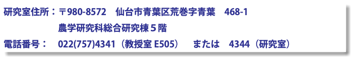 研究室住所：〒980-8572　仙台市青葉区荒巻字青葉　468-1 農学研究科総合研究棟５階 電話番号：　022(757)4341（教授室 E505）　または　4344（研究室）