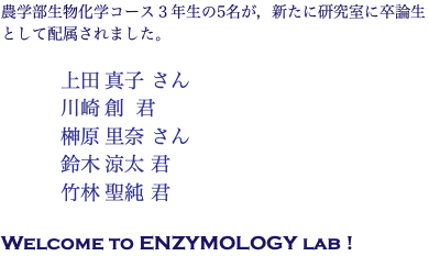 農学部生物化学コース３年生の5名が，新たに研究室に卒論生として配属されました。 上田 真子 さん 川崎 創 君 榊原 里奈 さん 鈴木 涼太 君 竹林 聖純 君 Welcome to ENZYMOLOGY lab !