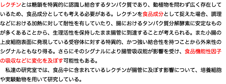レクチンとは糖鎖を特異的に認識し結合するタンパク質であり、動植物を問わず広く存在しているため、食品成分としても考える必要がある。レクチンを食品成分として捉えた場合、調理などにおける加熱に対して耐性を有していたり、腸におけるタンパク質分解酵素に安定なものが多くあることから、生理活性を保持したまま腸管に到達することが考えられる。また小腸の上皮細胞表面に発現している受容体に対する特異的、かつ強い結合性を持つことから外来性のシグナルともなり得る。さらにそのシグナルにより腸管吸収能が影響を受け、食品機能性因子の吸収などに変化を及ぼす可能性もある。 私達の研究室では、食品中に含まれているレクチンが腸管に及ぼす影響について、培養細胞や実験動物を用いて研究している。