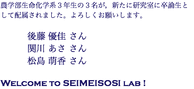 農学部生命化学系３年生の３名が，新たに研究室に卒論生として配属されました。よろしくお願いします。 後藤 優佳 さん 関川 あさ さん 松島 萌香 さん Welcome to SEIMEISOSI lab !