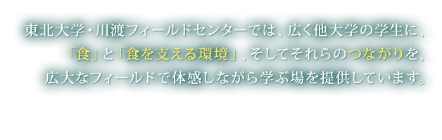 東北大学・川渡フィールドセンターでは、広く他大学の学生に、「食」と「食を支える環境」、そしてそれらのつながりを、広大なフィールドで体感しながら学ぶ場を提供しています。 